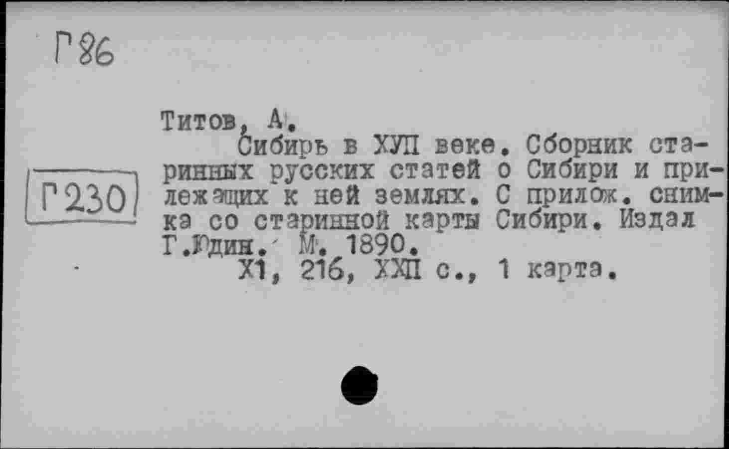 ﻿г§&
Г 230
Титов, А.
Сибирь в ХУП веке. Сборник старинных русских статей о Сибири и прилежащих* к ней землях. С прилож. снимка со старинной карты Сибири. Издал Г .Юдин.' М. 1890.
Х1, 216, ХХП с., 1 карта.